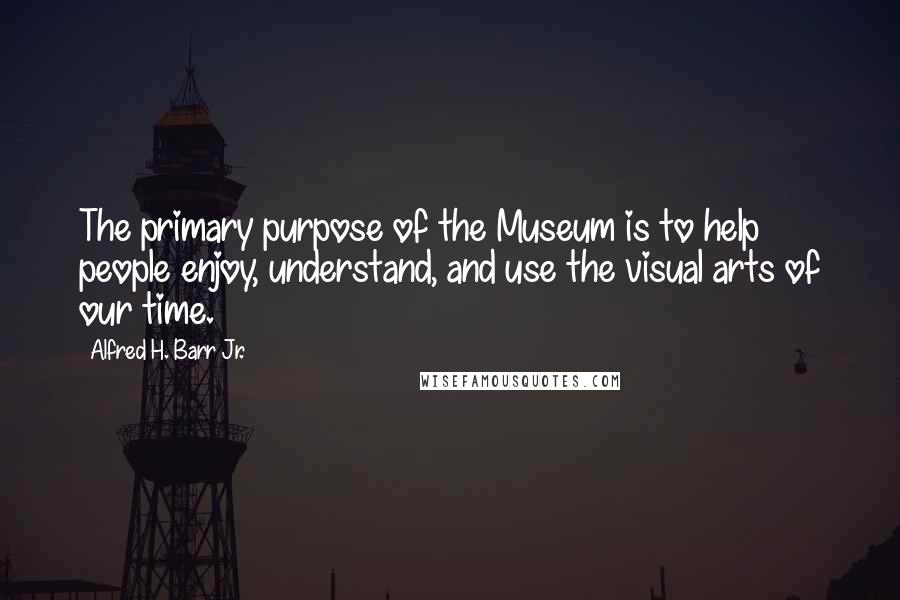 Alfred H. Barr Jr. Quotes: The primary purpose of the Museum is to help people enjoy, understand, and use the visual arts of our time.