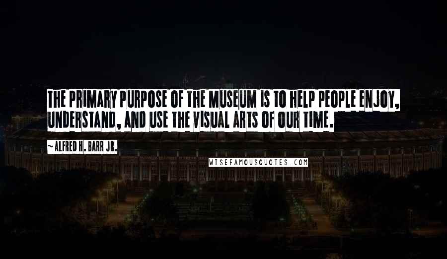 Alfred H. Barr Jr. Quotes: The primary purpose of the Museum is to help people enjoy, understand, and use the visual arts of our time.