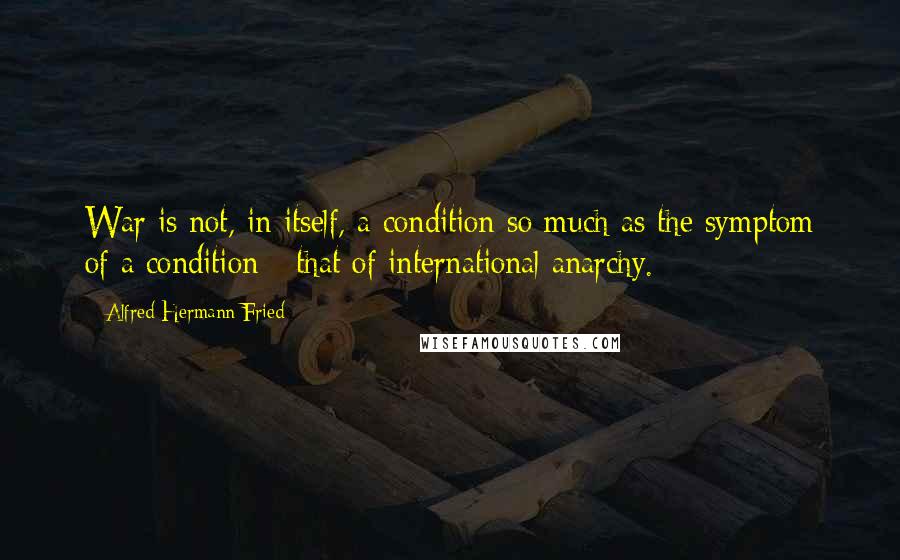 Alfred Hermann Fried Quotes: War is not, in itself, a condition so much as the symptom of a condition - that of international anarchy.