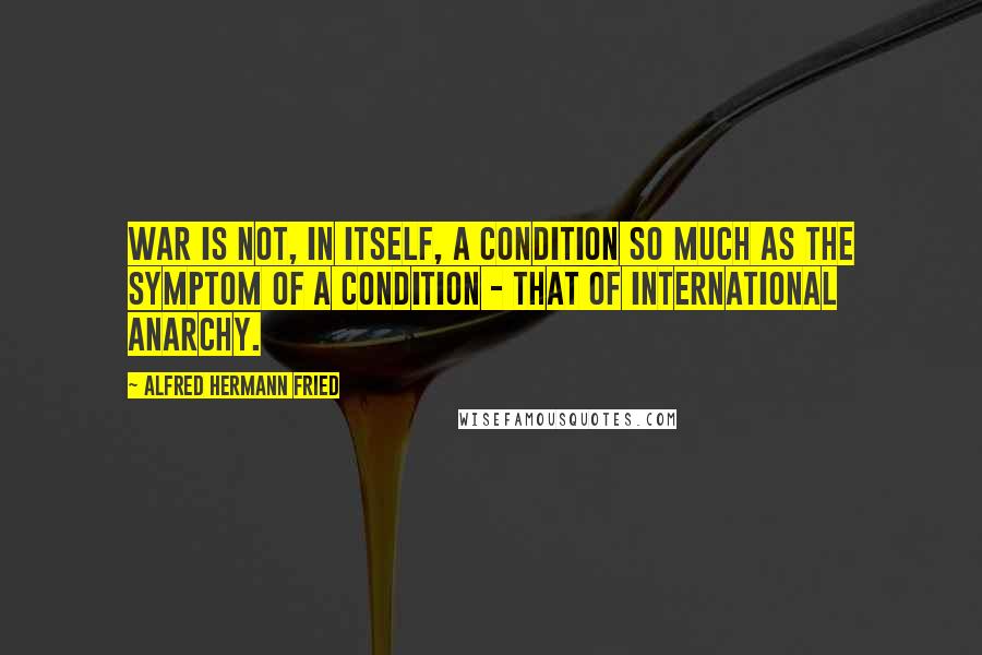 Alfred Hermann Fried Quotes: War is not, in itself, a condition so much as the symptom of a condition - that of international anarchy.