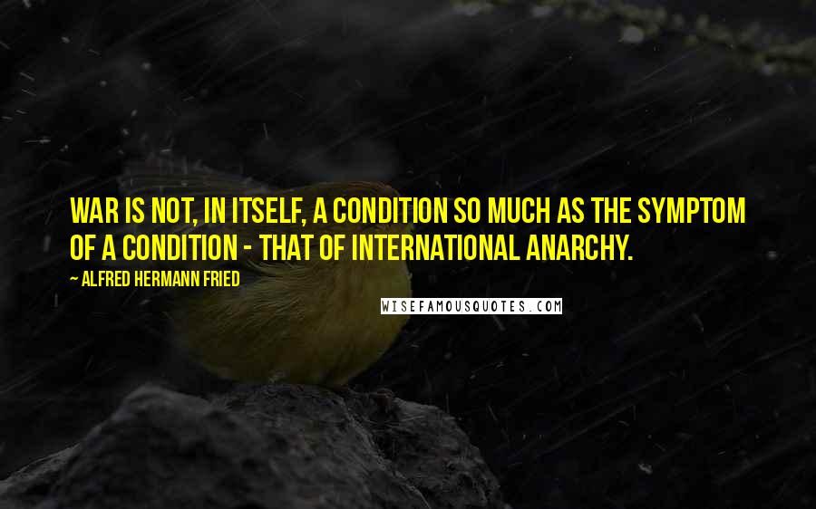 Alfred Hermann Fried Quotes: War is not, in itself, a condition so much as the symptom of a condition - that of international anarchy.