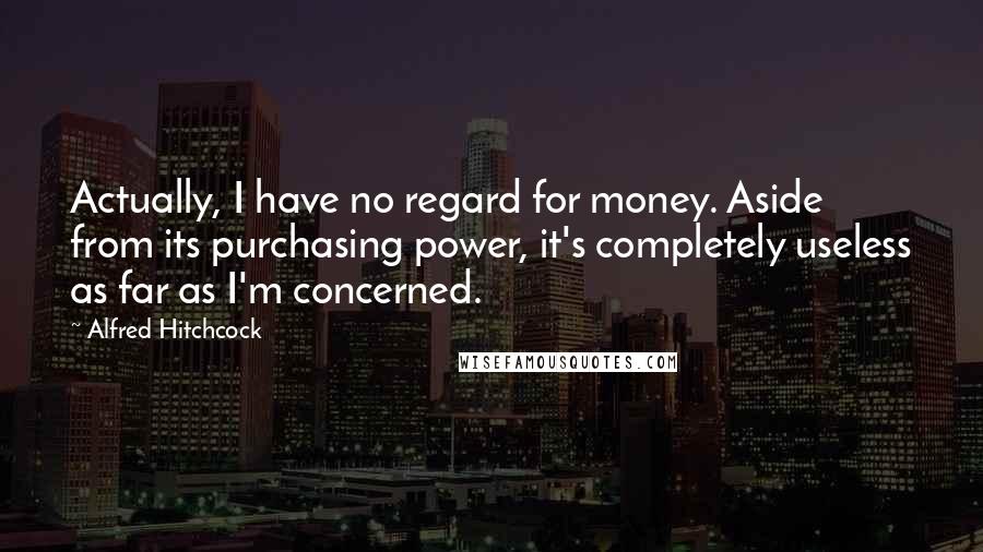 Alfred Hitchcock Quotes: Actually, I have no regard for money. Aside from its purchasing power, it's completely useless as far as I'm concerned.