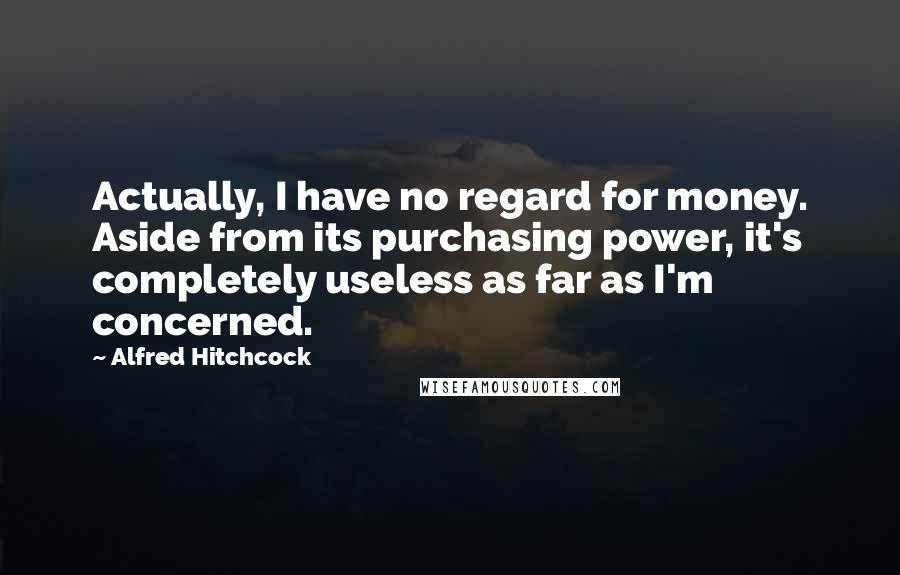 Alfred Hitchcock Quotes: Actually, I have no regard for money. Aside from its purchasing power, it's completely useless as far as I'm concerned.