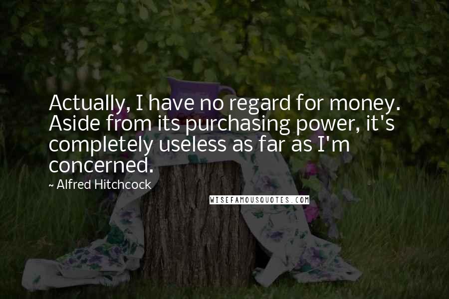 Alfred Hitchcock Quotes: Actually, I have no regard for money. Aside from its purchasing power, it's completely useless as far as I'm concerned.