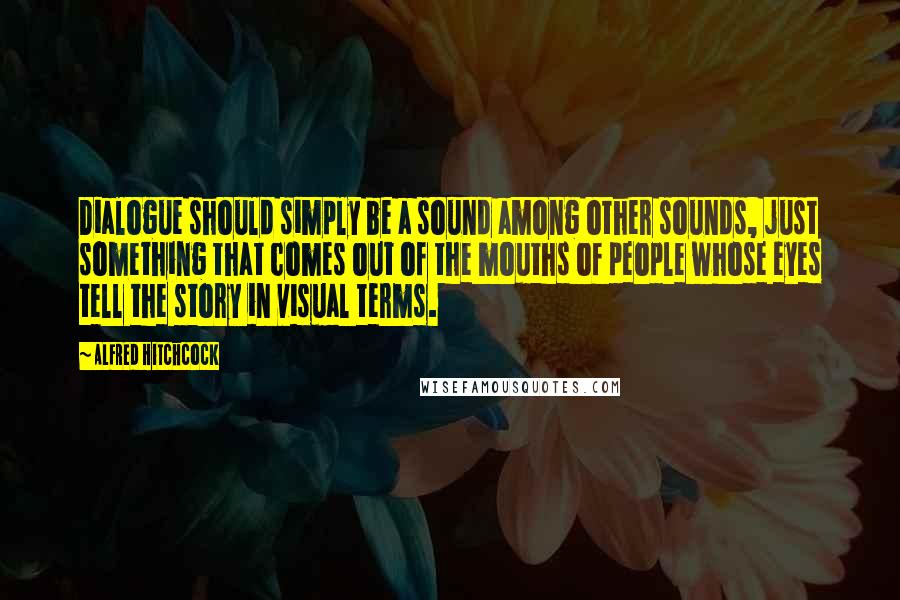 Alfred Hitchcock Quotes: Dialogue should simply be a sound among other sounds, just something that comes out of the mouths of people whose eyes tell the story in visual terms.