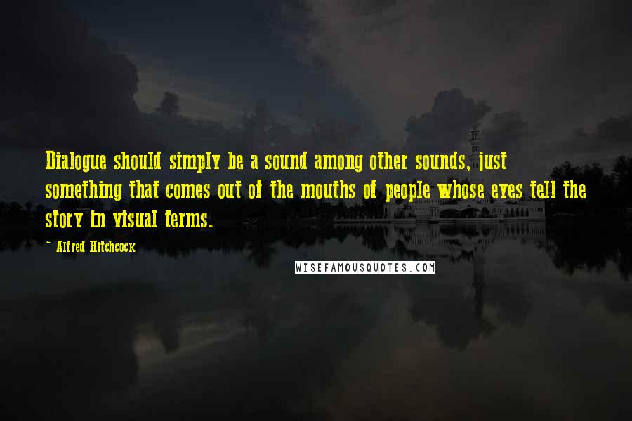 Alfred Hitchcock Quotes: Dialogue should simply be a sound among other sounds, just something that comes out of the mouths of people whose eyes tell the story in visual terms.