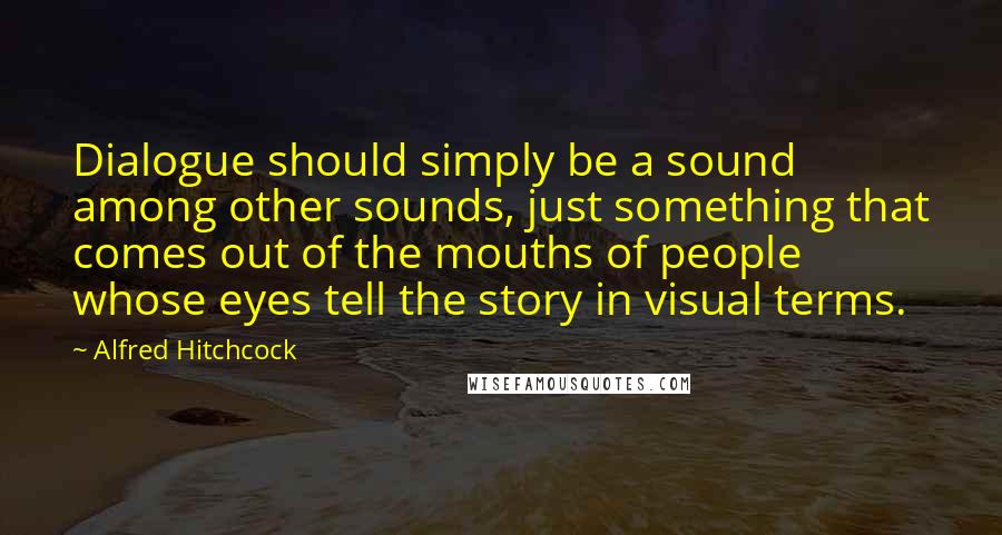 Alfred Hitchcock Quotes: Dialogue should simply be a sound among other sounds, just something that comes out of the mouths of people whose eyes tell the story in visual terms.