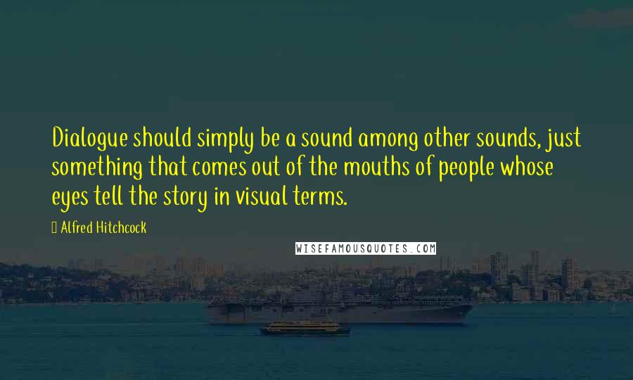 Alfred Hitchcock Quotes: Dialogue should simply be a sound among other sounds, just something that comes out of the mouths of people whose eyes tell the story in visual terms.
