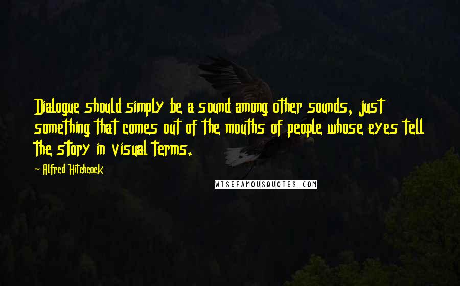 Alfred Hitchcock Quotes: Dialogue should simply be a sound among other sounds, just something that comes out of the mouths of people whose eyes tell the story in visual terms.