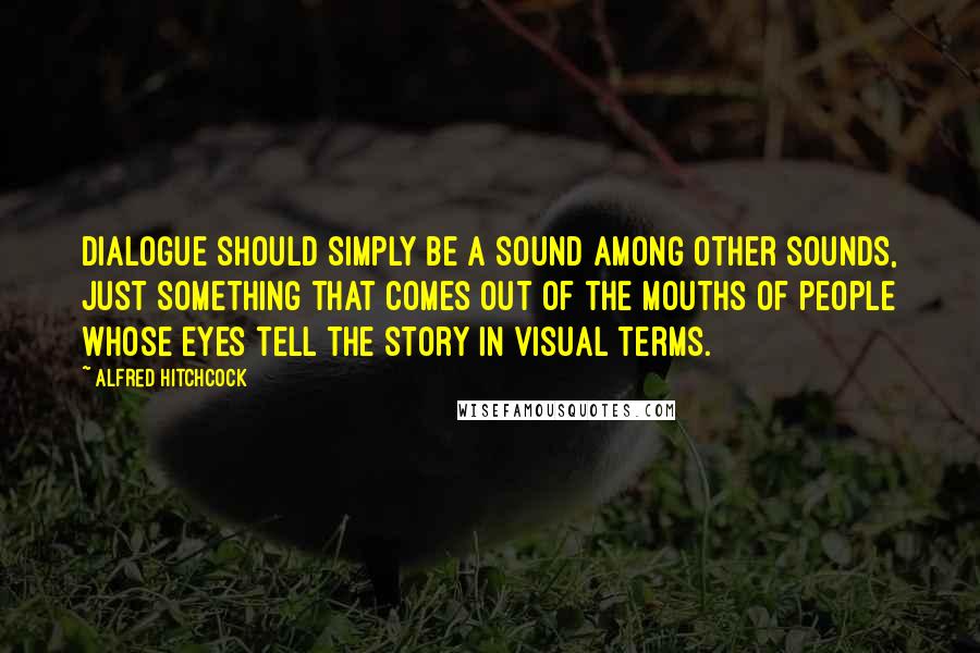 Alfred Hitchcock Quotes: Dialogue should simply be a sound among other sounds, just something that comes out of the mouths of people whose eyes tell the story in visual terms.