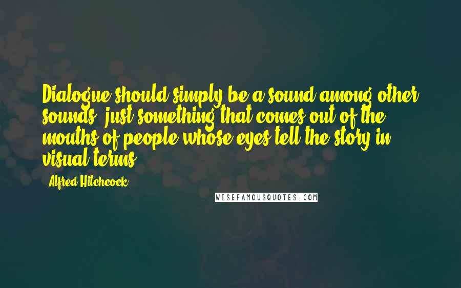 Alfred Hitchcock Quotes: Dialogue should simply be a sound among other sounds, just something that comes out of the mouths of people whose eyes tell the story in visual terms.