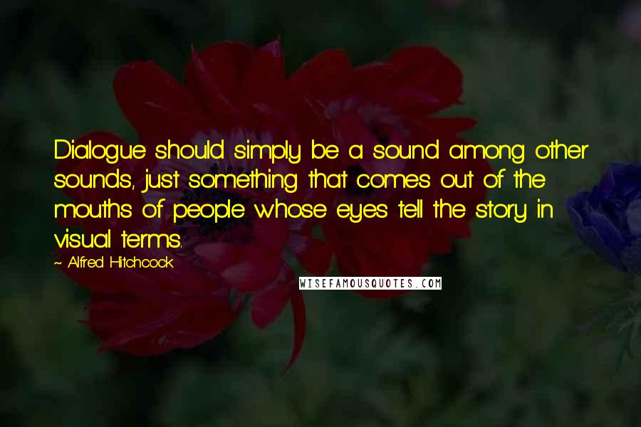 Alfred Hitchcock Quotes: Dialogue should simply be a sound among other sounds, just something that comes out of the mouths of people whose eyes tell the story in visual terms.