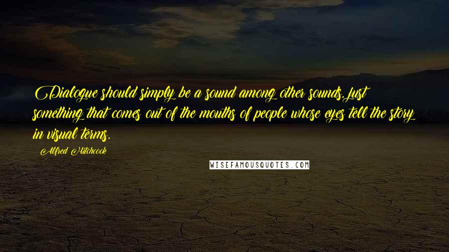 Alfred Hitchcock Quotes: Dialogue should simply be a sound among other sounds, just something that comes out of the mouths of people whose eyes tell the story in visual terms.