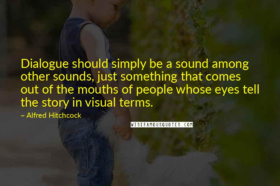 Alfred Hitchcock Quotes: Dialogue should simply be a sound among other sounds, just something that comes out of the mouths of people whose eyes tell the story in visual terms.