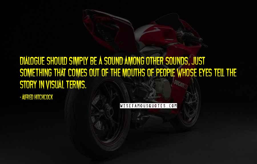 Alfred Hitchcock Quotes: Dialogue should simply be a sound among other sounds, just something that comes out of the mouths of people whose eyes tell the story in visual terms.