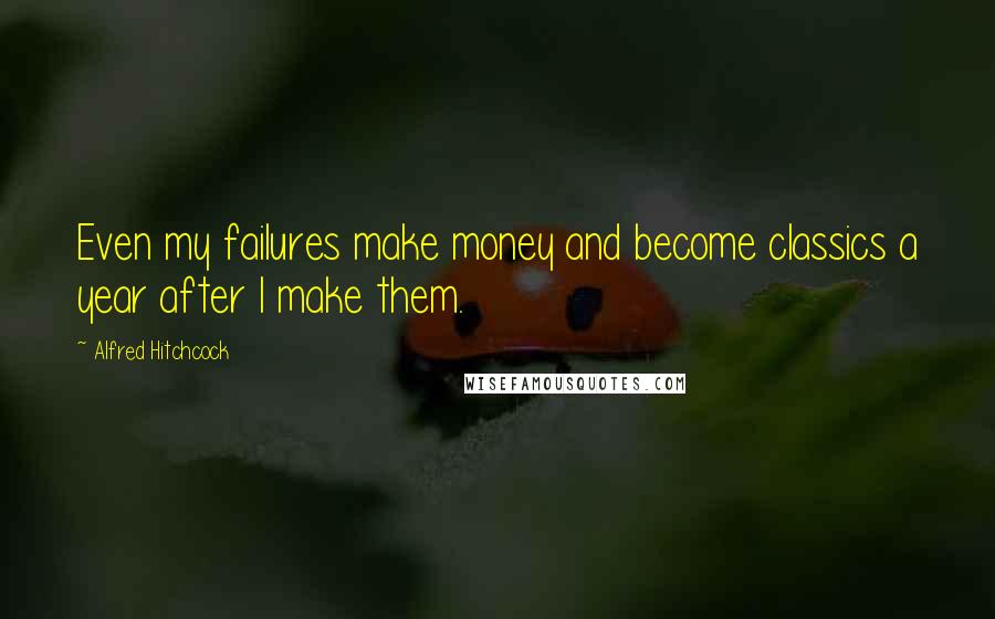 Alfred Hitchcock Quotes: Even my failures make money and become classics a year after I make them.