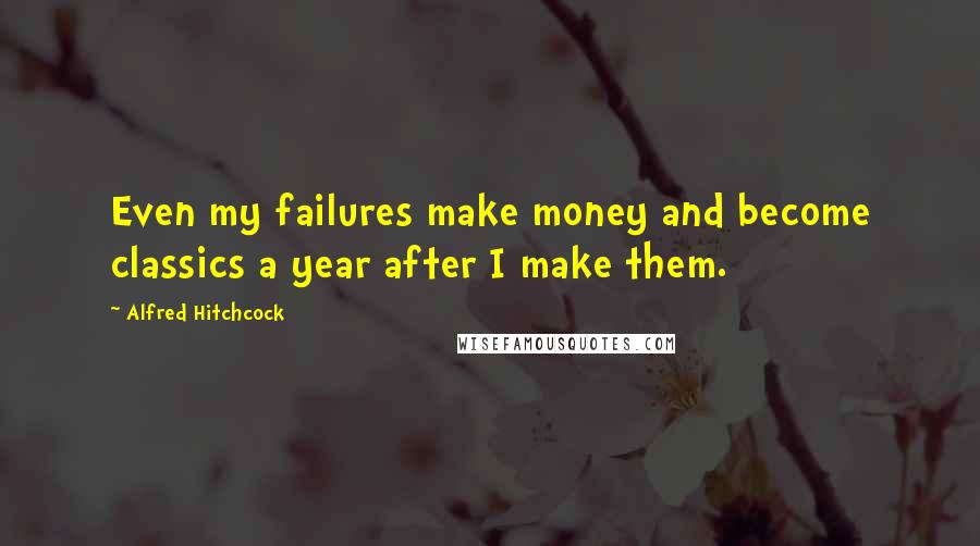 Alfred Hitchcock Quotes: Even my failures make money and become classics a year after I make them.