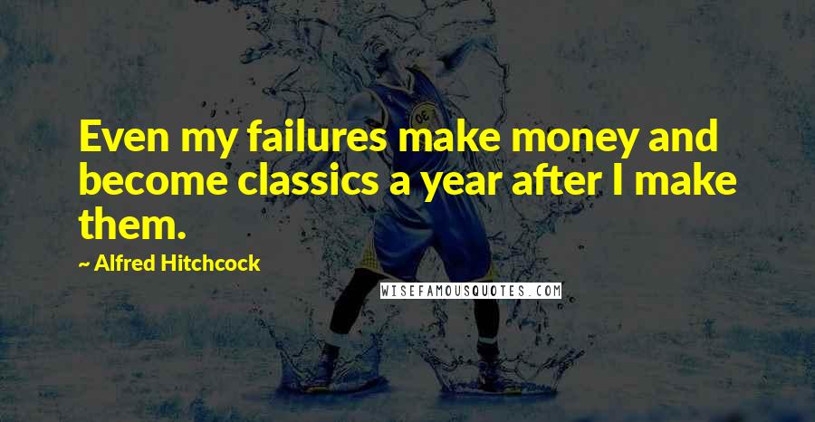 Alfred Hitchcock Quotes: Even my failures make money and become classics a year after I make them.