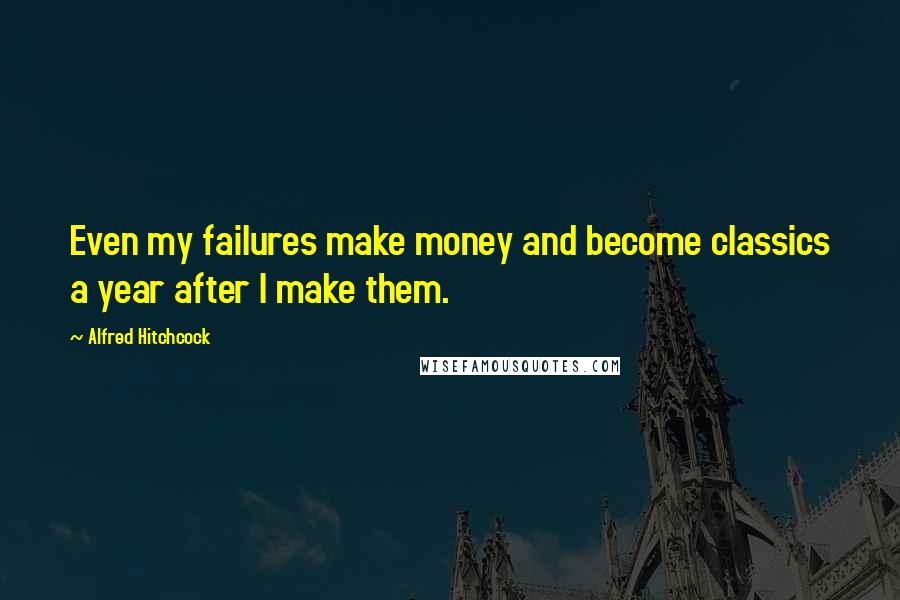 Alfred Hitchcock Quotes: Even my failures make money and become classics a year after I make them.