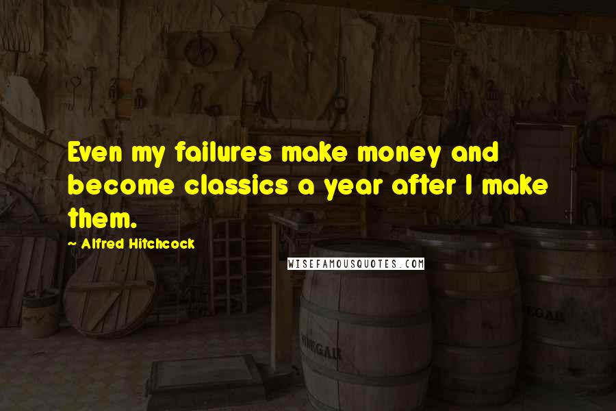 Alfred Hitchcock Quotes: Even my failures make money and become classics a year after I make them.