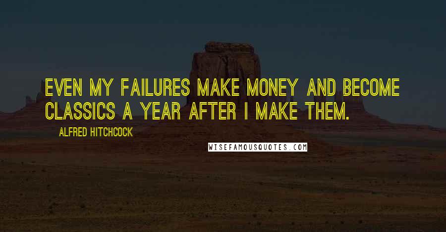 Alfred Hitchcock Quotes: Even my failures make money and become classics a year after I make them.