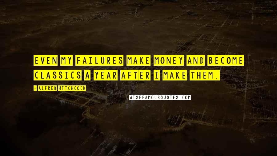 Alfred Hitchcock Quotes: Even my failures make money and become classics a year after I make them.
