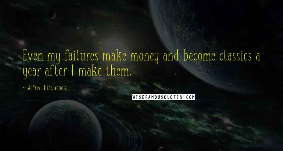 Alfred Hitchcock Quotes: Even my failures make money and become classics a year after I make them.