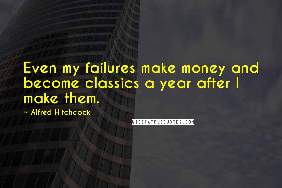 Alfred Hitchcock Quotes: Even my failures make money and become classics a year after I make them.