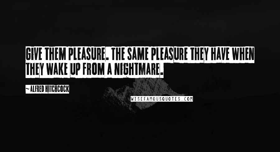 Alfred Hitchcock Quotes: Give them pleasure. The same pleasure they have when they wake up from a nightmare.