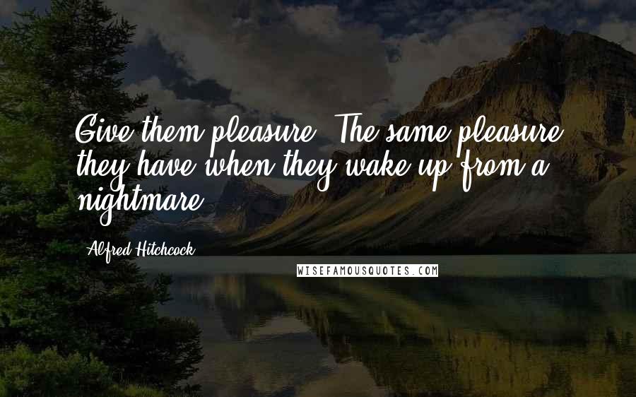 Alfred Hitchcock Quotes: Give them pleasure. The same pleasure they have when they wake up from a nightmare.