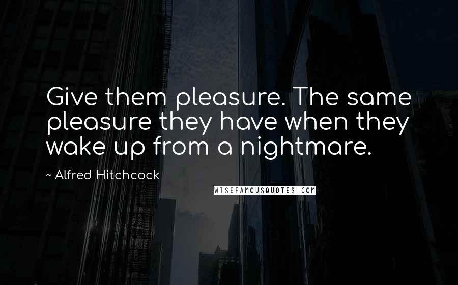 Alfred Hitchcock Quotes: Give them pleasure. The same pleasure they have when they wake up from a nightmare.