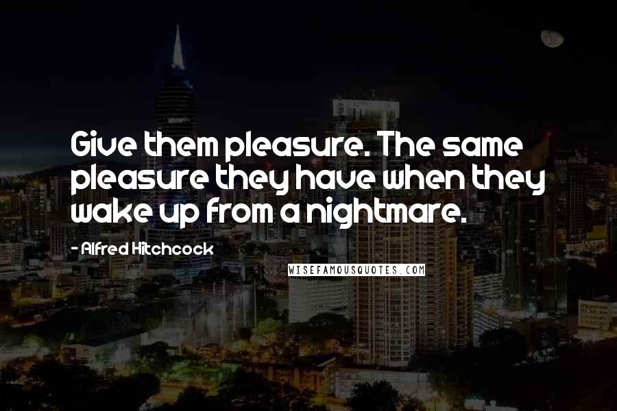 Alfred Hitchcock Quotes: Give them pleasure. The same pleasure they have when they wake up from a nightmare.