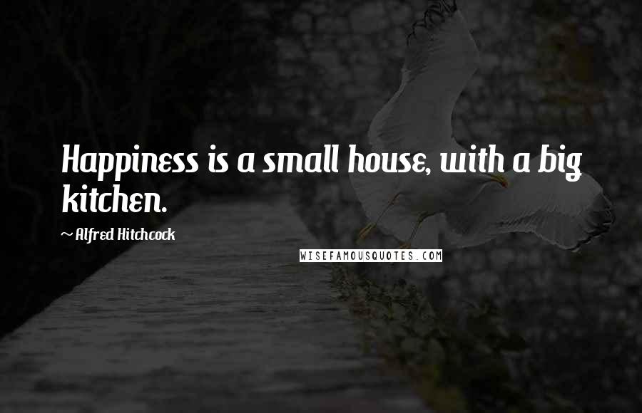 Alfred Hitchcock Quotes: Happiness is a small house, with a big kitchen.