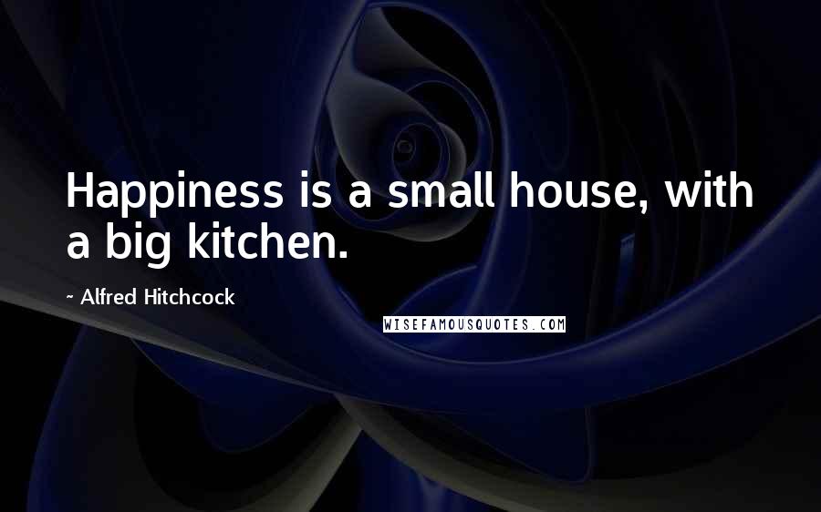 Alfred Hitchcock Quotes: Happiness is a small house, with a big kitchen.