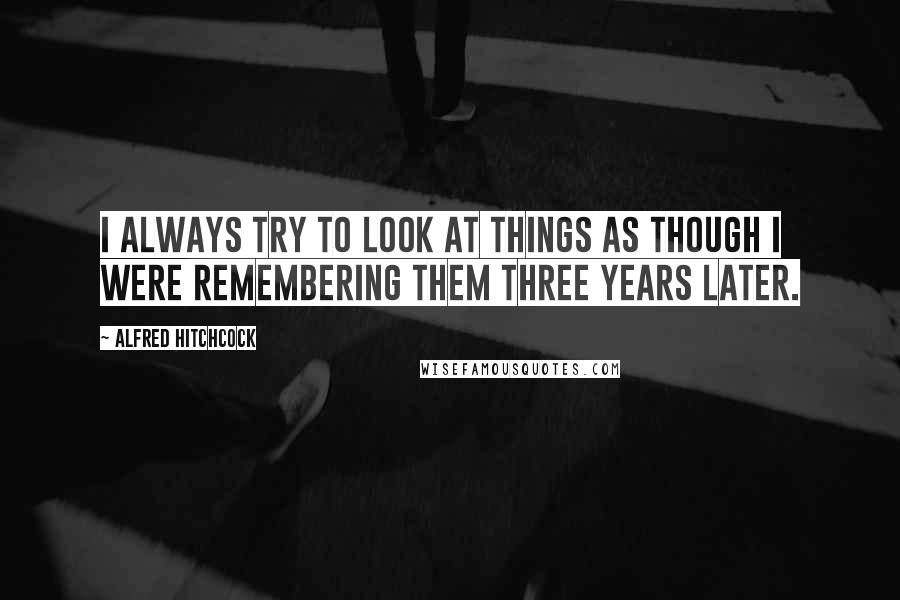 Alfred Hitchcock Quotes: I always try to look at things as though I were remembering them three years later.