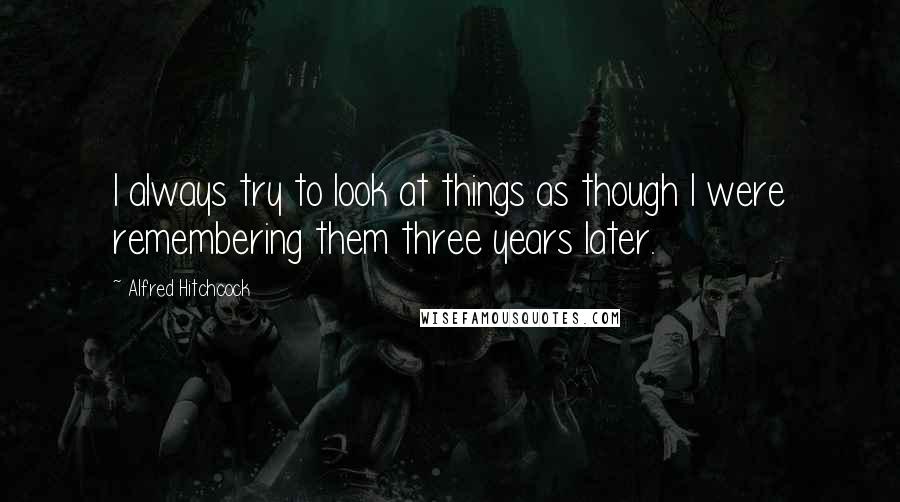 Alfred Hitchcock Quotes: I always try to look at things as though I were remembering them three years later.