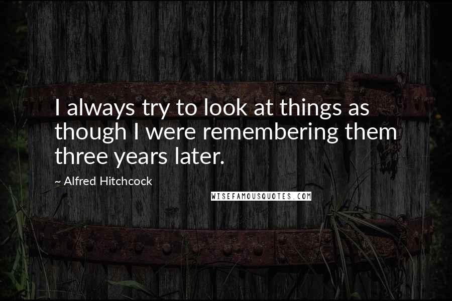 Alfred Hitchcock Quotes: I always try to look at things as though I were remembering them three years later.