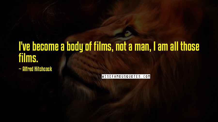 Alfred Hitchcock Quotes: I've become a body of films, not a man, I am all those films.