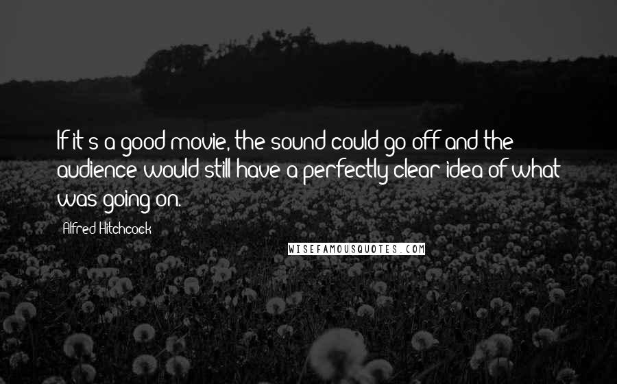 Alfred Hitchcock Quotes: If it's a good movie, the sound could go off and the audience would still have a perfectly clear idea of what was going on.