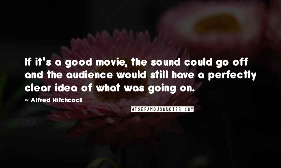 Alfred Hitchcock Quotes: If it's a good movie, the sound could go off and the audience would still have a perfectly clear idea of what was going on.