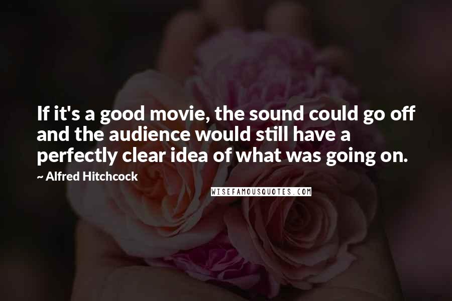 Alfred Hitchcock Quotes: If it's a good movie, the sound could go off and the audience would still have a perfectly clear idea of what was going on.