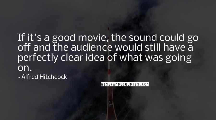 Alfred Hitchcock Quotes: If it's a good movie, the sound could go off and the audience would still have a perfectly clear idea of what was going on.
