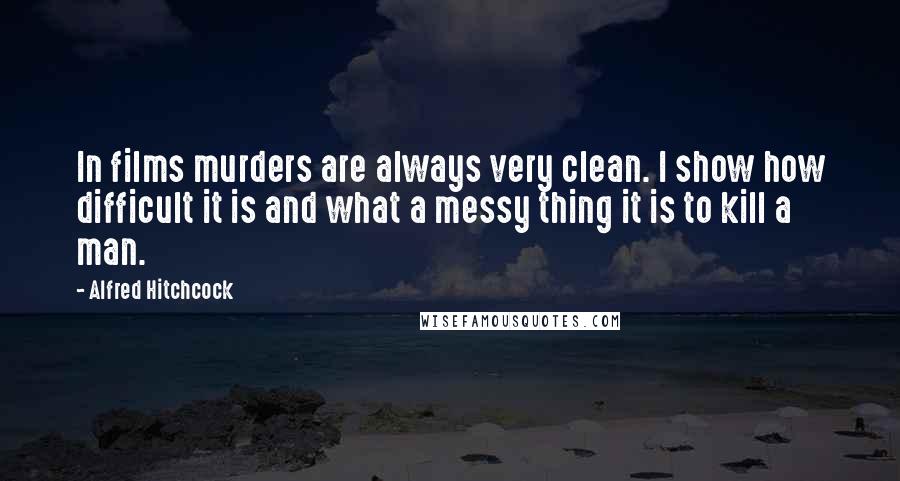 Alfred Hitchcock Quotes: In films murders are always very clean. I show how difficult it is and what a messy thing it is to kill a man.