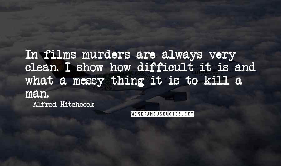 Alfred Hitchcock Quotes: In films murders are always very clean. I show how difficult it is and what a messy thing it is to kill a man.