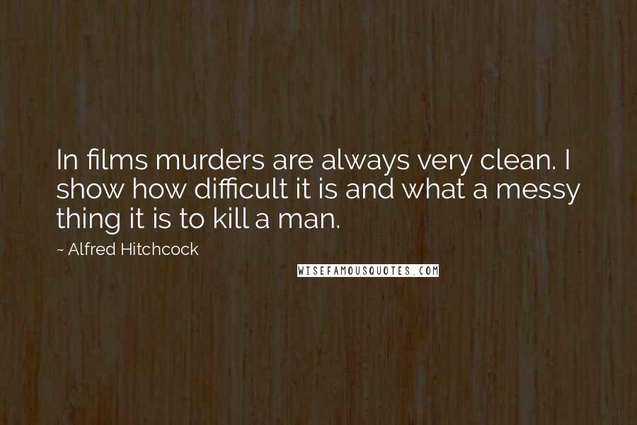 Alfred Hitchcock Quotes: In films murders are always very clean. I show how difficult it is and what a messy thing it is to kill a man.