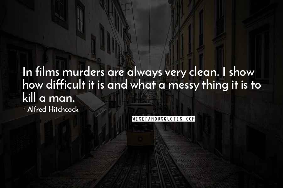 Alfred Hitchcock Quotes: In films murders are always very clean. I show how difficult it is and what a messy thing it is to kill a man.