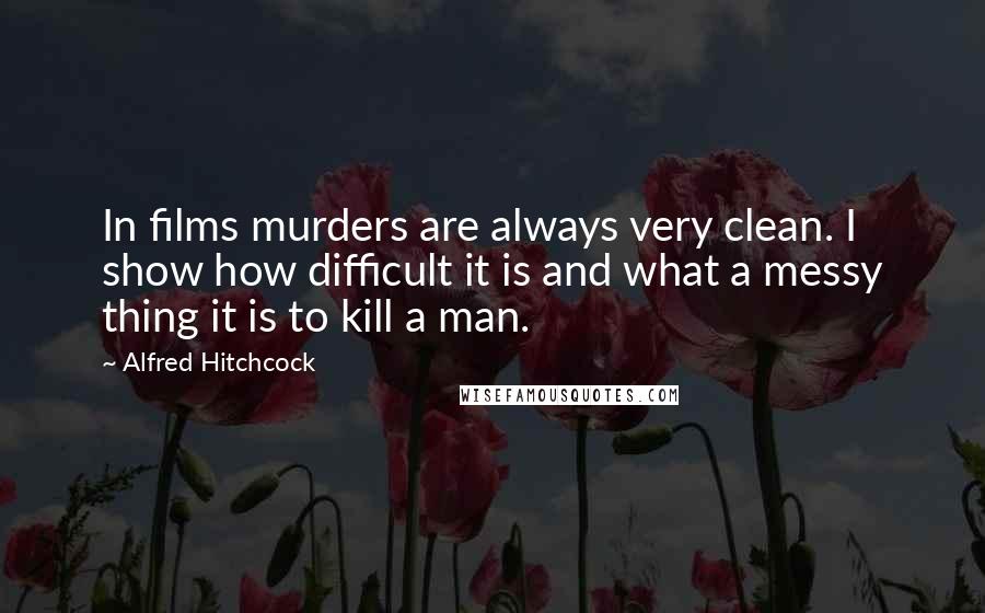 Alfred Hitchcock Quotes: In films murders are always very clean. I show how difficult it is and what a messy thing it is to kill a man.