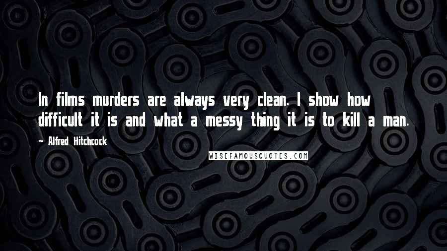 Alfred Hitchcock Quotes: In films murders are always very clean. I show how difficult it is and what a messy thing it is to kill a man.