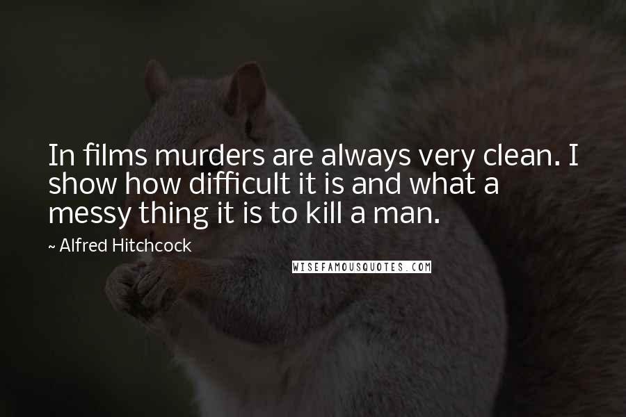 Alfred Hitchcock Quotes: In films murders are always very clean. I show how difficult it is and what a messy thing it is to kill a man.