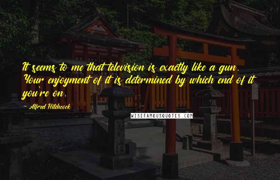 Alfred Hitchcock Quotes: It seems to me that television is exactly like a gun. Your enjoyment of it is determined by which end of it you're on.